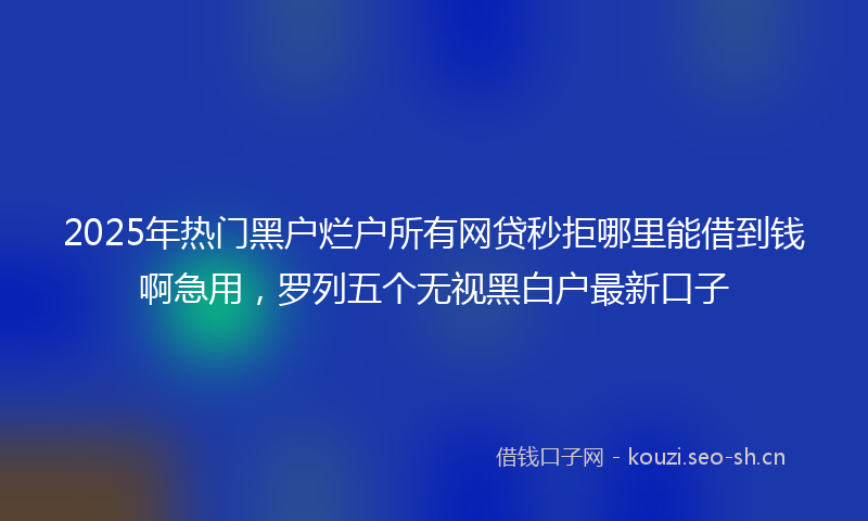 2025年热门黑户烂户所有网贷秒拒哪里能借到钱啊急用，罗列五个无视黑白户最新口子