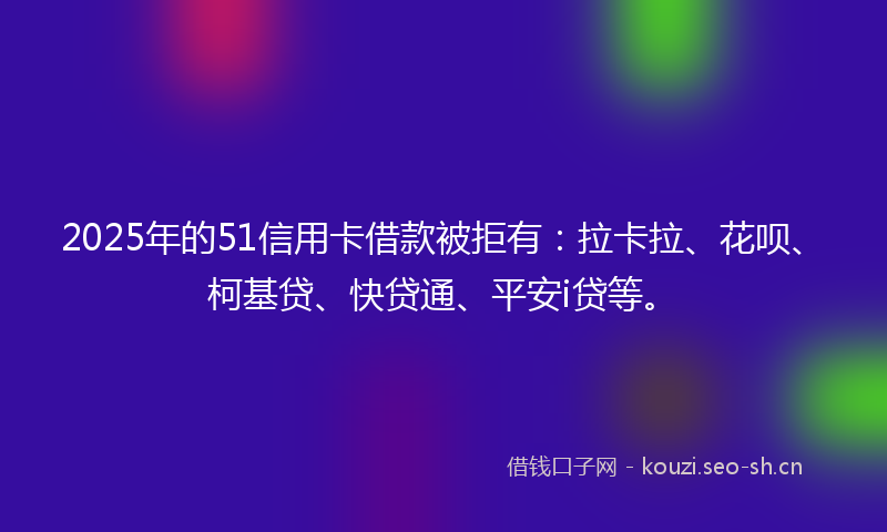 2025年的51信用卡借款被拒有：拉卡拉、花呗、柯基贷、快贷通、平安i贷等。