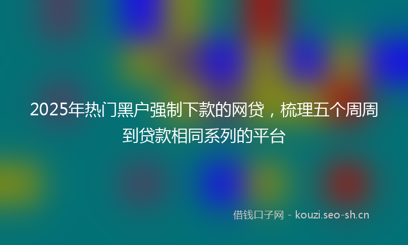 2025年热门黑户强制下款的网贷，梳理五个周周到贷款相同系列的平台