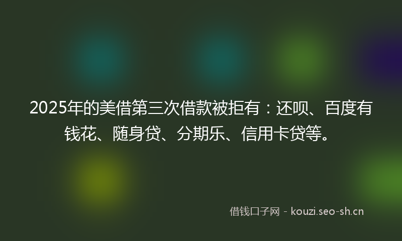 2025年的美借第三次借款被拒有：还呗、百度有钱花、随身贷、分期乐、信用卡贷等。