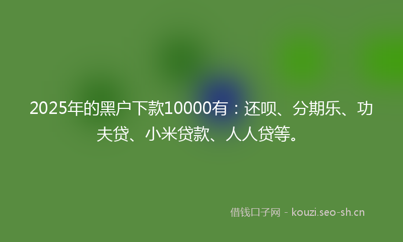 2025年的黑户下款10000有：还呗、分期乐、功夫贷、小米贷款、人人贷等。