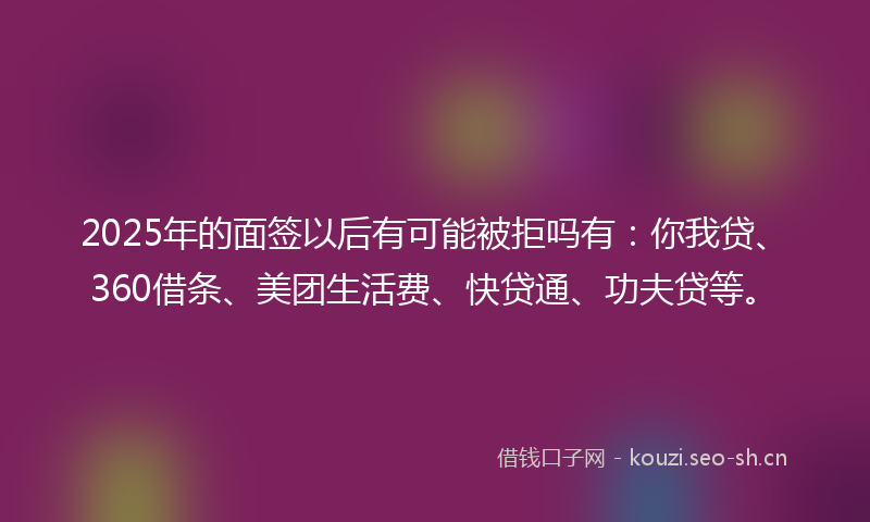 2025年的面签以后有可能被拒吗有:你我贷、360借条、美团生活费、快贷通、功夫贷等。