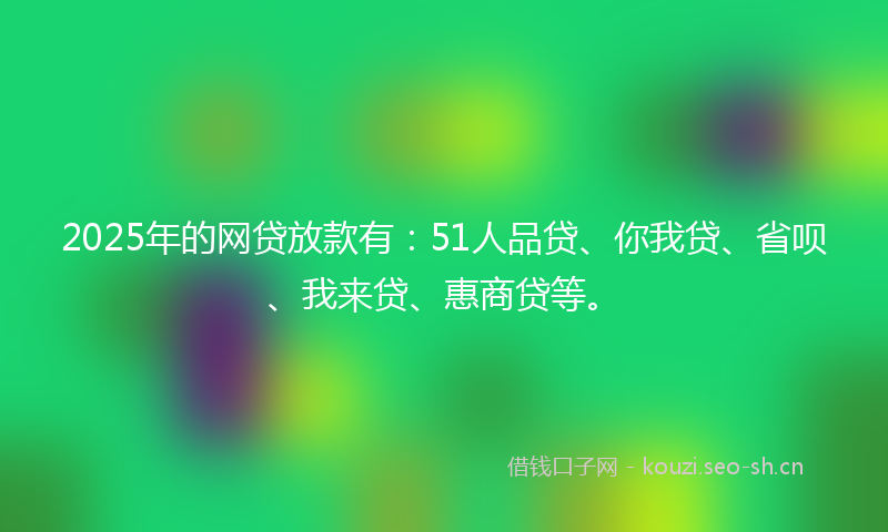 2025年的网贷放款有:51人品贷、你我贷、省呗、我来贷、惠商贷等。