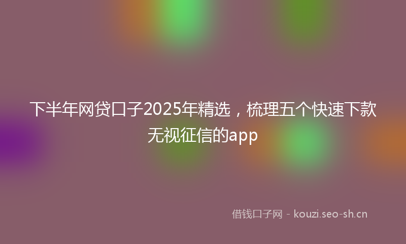 下半年网贷口子2025年精选，梳理五个快速下款无视征信的app