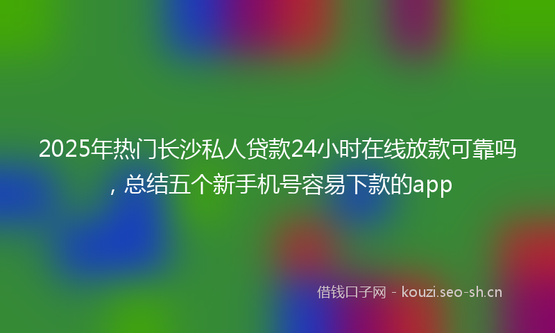 2025年热门长沙私人贷款24小时在线放款可靠吗，总结五个新手机号容易下款的app