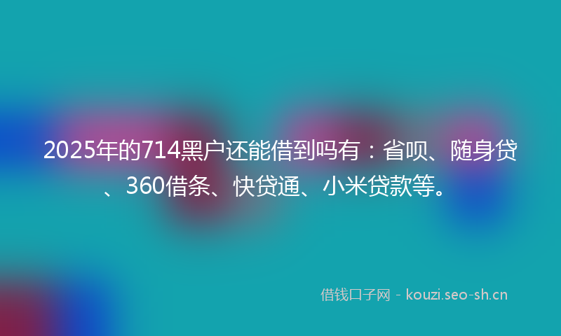2025年的714黑户还能借到吗有：省呗、随身贷、360借条、快贷通、小米贷款等。