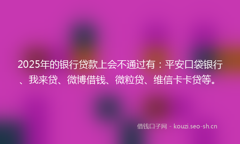 2025年的银行贷款上会不通过有：平安口袋银行、我来贷、微博借钱、微粒贷、维信卡卡贷等。