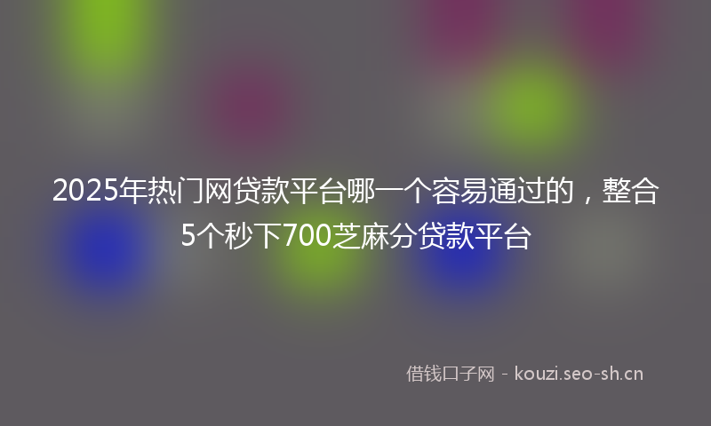 2025年热门网贷款平台哪一个容易通过的，整合5个秒下700芝麻分贷款平台