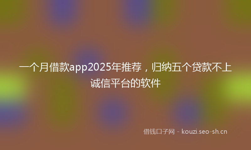 一个月借款app2025年推荐，归纳五个贷款不上诚信平台的软件