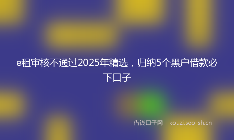 e租审核不通过2025年精选，归纳5个黑户借款必下口子