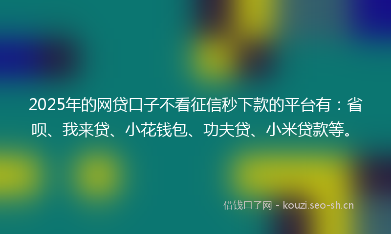 2025年的网贷口子不看征信秒下款的平台有：省呗、我来贷、小花钱包、功夫贷、小米贷款等。