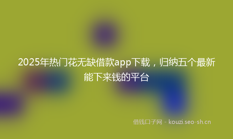 2025年热门花无缺借款app下载，归纳五个最新能下来钱的平台