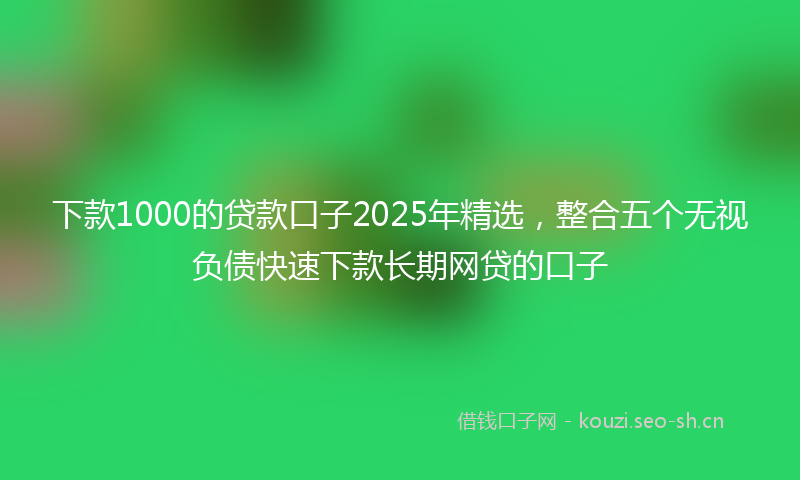 下款1000的贷款口子2025年精选，整合五个无视负债快速下款长期网贷的口子