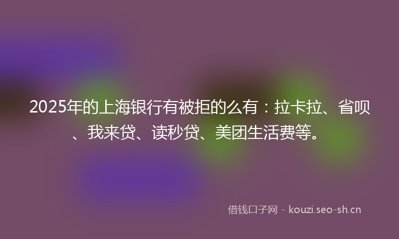 2025年的上海银行有被拒的么有：拉卡拉、省呗、我来贷、读秒贷、美团生活费等。