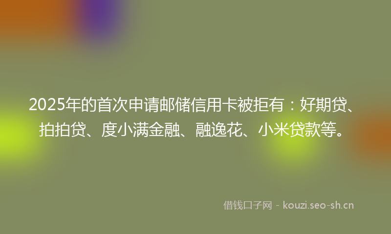 2025年的首次申请邮储信用卡被拒有：好期贷、拍拍贷、度小满金融、融逸花、小米贷款等。