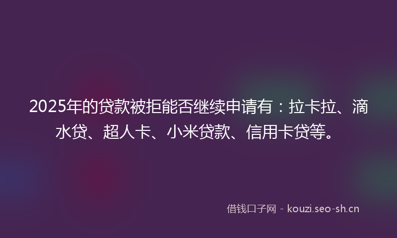 2025年的贷款被拒能否继续申请有：拉卡拉、滴水贷、超人卡、小米贷款、信用卡贷等。