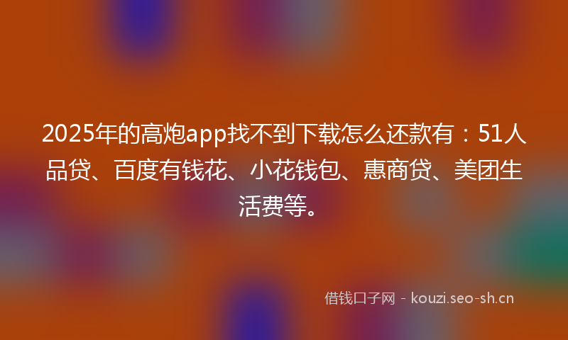 2025年的高炮app找不到下载怎么还款有：51人品贷、百度有钱花、小花钱包、惠商贷、美团生活费等。