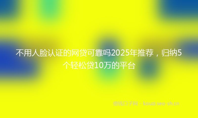 不用人脸认证的网贷可靠吗2025年推荐，归纳5个轻松贷10万的平台