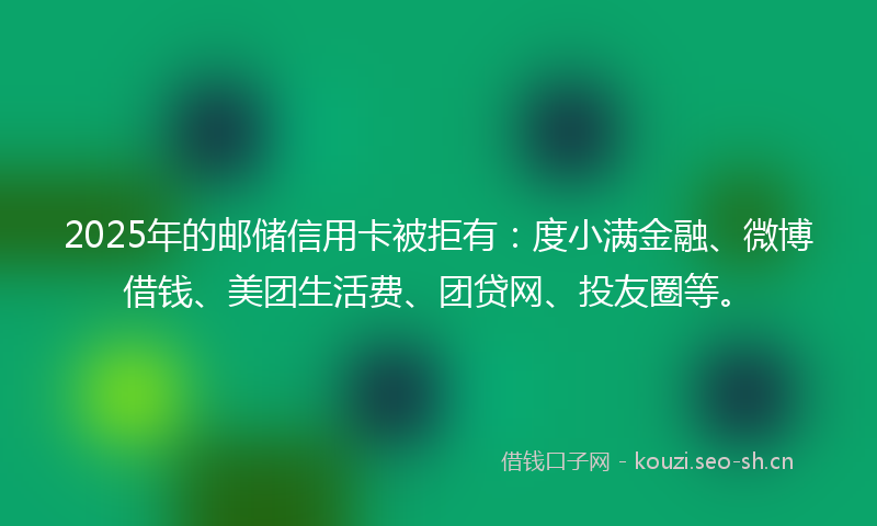 2025年的邮储信用卡被拒有：度小满金融、微博借钱、美团生活费、团贷网、投友圈等。