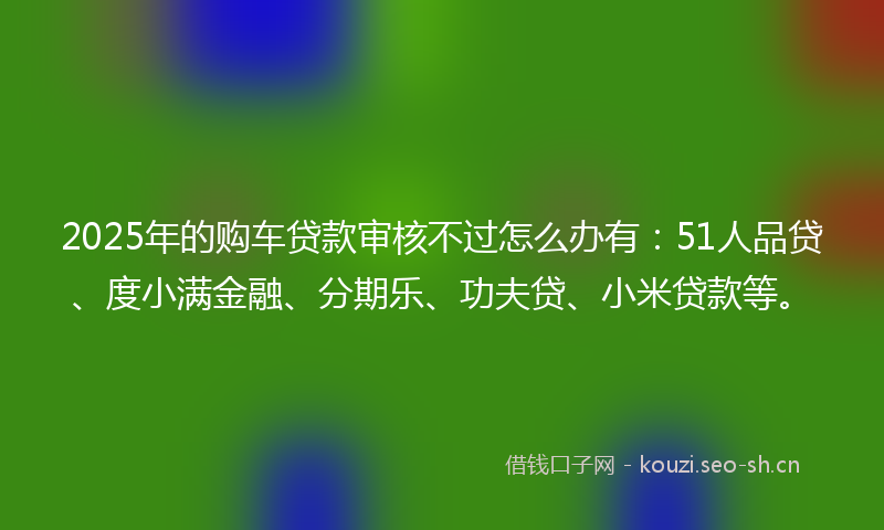 2025年的购车贷款审核不过怎么办有：51人品贷、度小满金融、分期乐、功夫贷、小米贷款等。