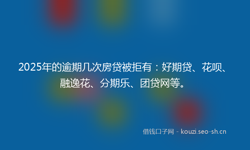 2025年的逾期几次房贷被拒有：好期贷、花呗、融逸花、分期乐、团贷网等。