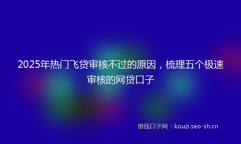 2025年热门飞贷审核不过的原因，梳理五个极速审核的网贷口子