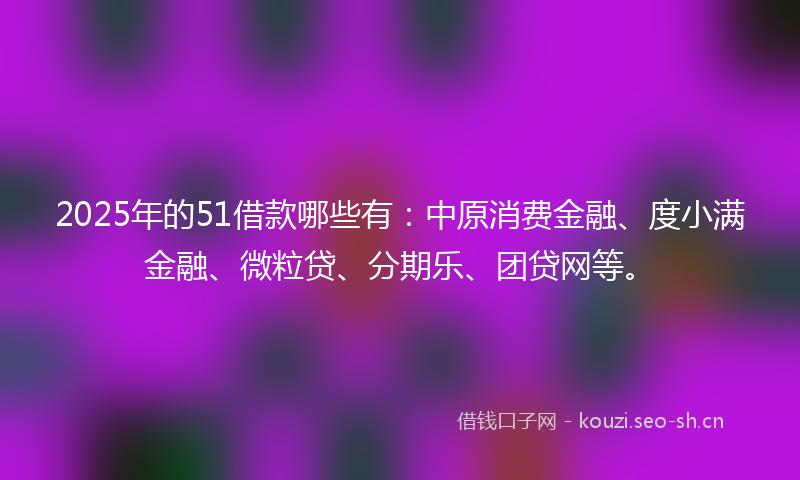 2025年的51借款哪些有：中原消费金融、度小满金融、微粒贷、分期乐、团贷网等。