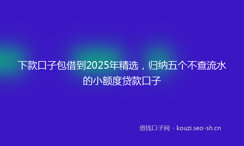 下款口子包借到2025年精选,归纳五个不查流水的小额度贷款口子