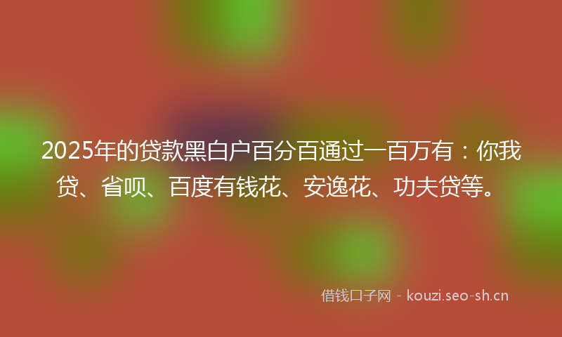 2025年的贷款黑白户百分百通过一百万有：你我贷、省呗、百度有钱花、安逸花、功夫贷等。