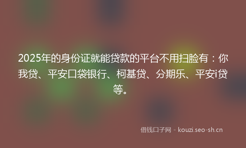 2025年的身份证就能贷款的平台不用扫脸有：你我贷、平安口袋银行、柯基贷、分期乐、平安i贷等。