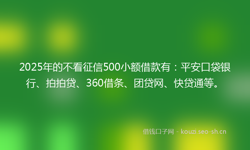 2025年的不看征信500小额借款有：平安口袋银行、拍拍贷、360借条、团贷网、快贷通等。