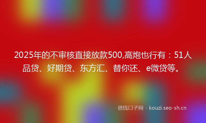 2025年的不审核直接放款500,高炮也行有：51人品贷、好期贷、东方汇、替你还、e微贷等。