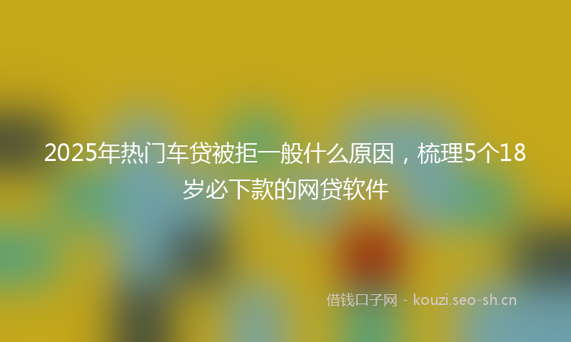 2025年热门车贷被拒一般什么原因，梳理5个18岁必下款的网贷软件
