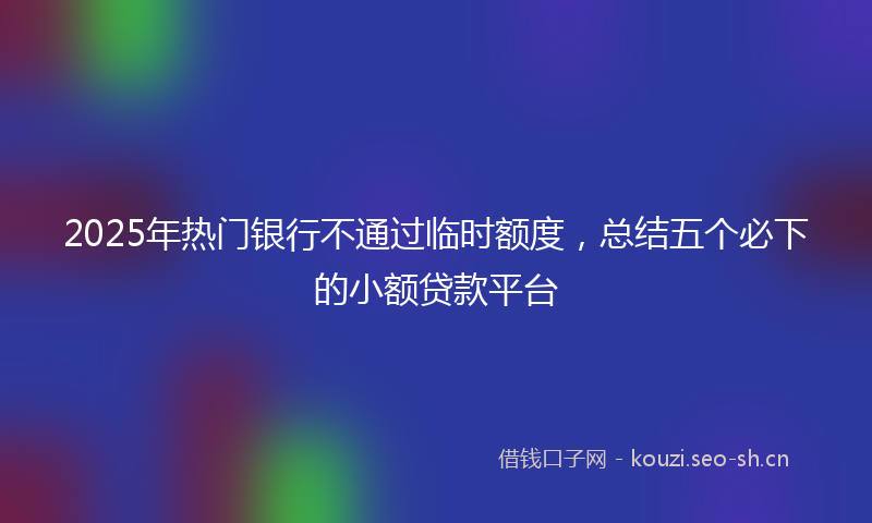 2025年热门银行不通过临时额度，总结五个必下的小额贷款平台
