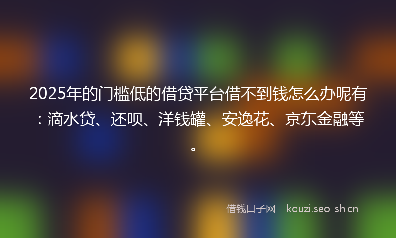 2025年的门槛低的借贷平台借不到钱怎么办呢有：滴水贷、还呗、洋钱罐、安逸花、京东金融等。