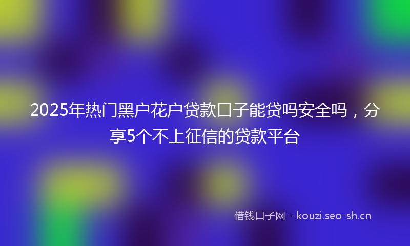 2025年热门黑户花户贷款口子能贷吗安全吗,分享5个不上征信的贷款平台