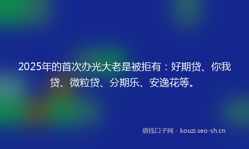 2025年的首次办光大老是被拒有：好期贷、你我贷、微粒贷、分期乐、安逸花等。
