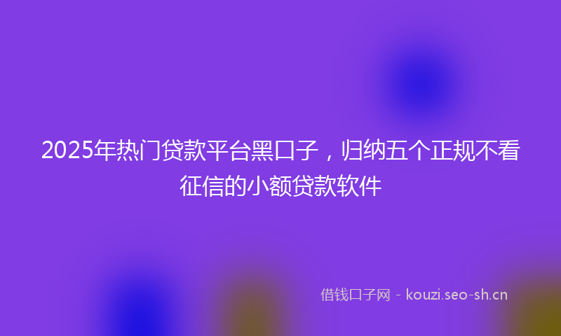 2025年热门贷款平台黑口子，归纳五个正规不看征信的小额贷款软件