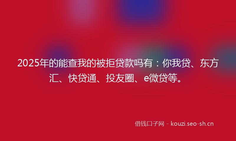 2025年的能查我的被拒贷款吗有：你我贷、东方汇、快贷通、投友圈、e微贷等。