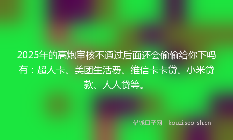 2025年的高炮审核不通过后面还会偷偷给你下吗有：超人卡、美团生活费、维信卡卡贷、小米贷款、人人贷等。