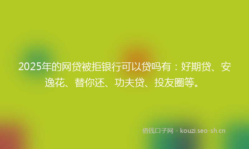 2025年的网贷被拒银行可以贷吗有：好期贷、安逸花、替你还、功夫贷、投友圈等。