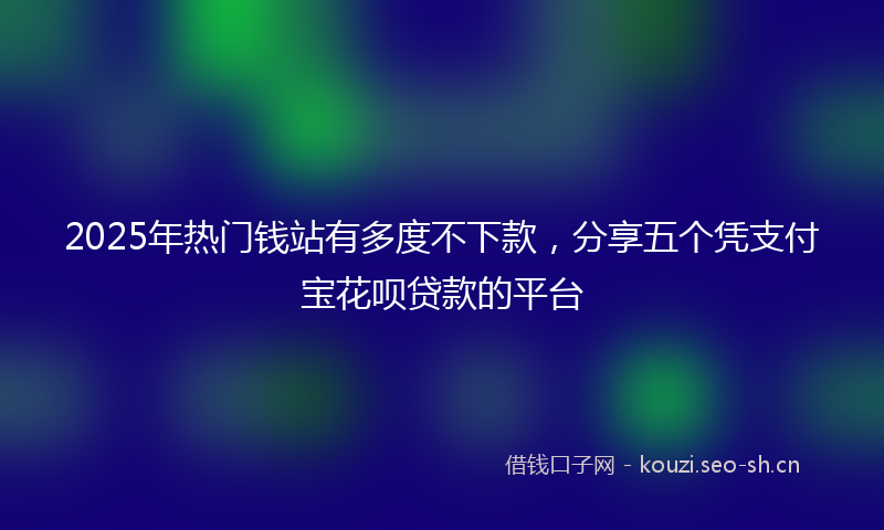 2025年热门钱站有多度不下款，分享五个凭支付宝花呗贷款的平台