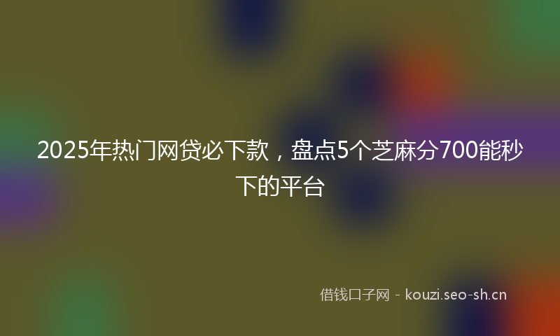 2025年热门网贷必下款,盘点5个芝麻分700能秒下的平台
