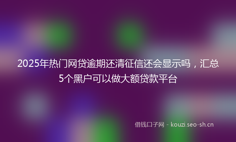 2025年热门网贷逾期还清征信还会显示吗，汇总5个黑户可以做大额贷款平台