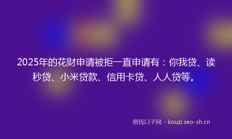 2025年的花财申请被拒一直申请有：你我贷、读秒贷、小米贷款、信用卡贷、人人贷等。