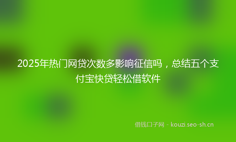 2025年热门网贷次数多影响征信吗，总结五个支付宝快贷轻松借软件