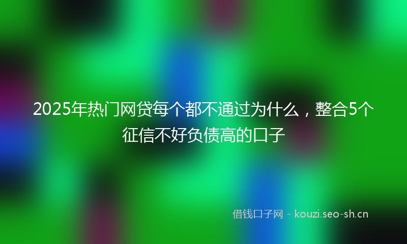 2025年热门网贷每个都不通过为什么，整合5个征信不好负债高的口子