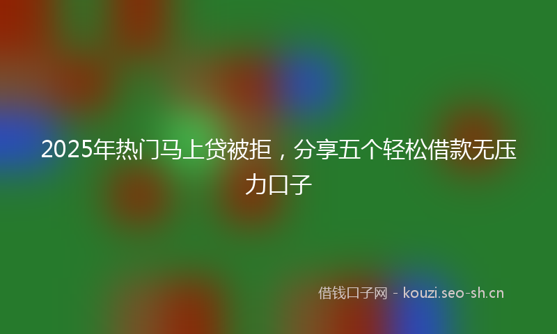 2025年热门马上贷被拒，分享五个轻松借款无压力口子