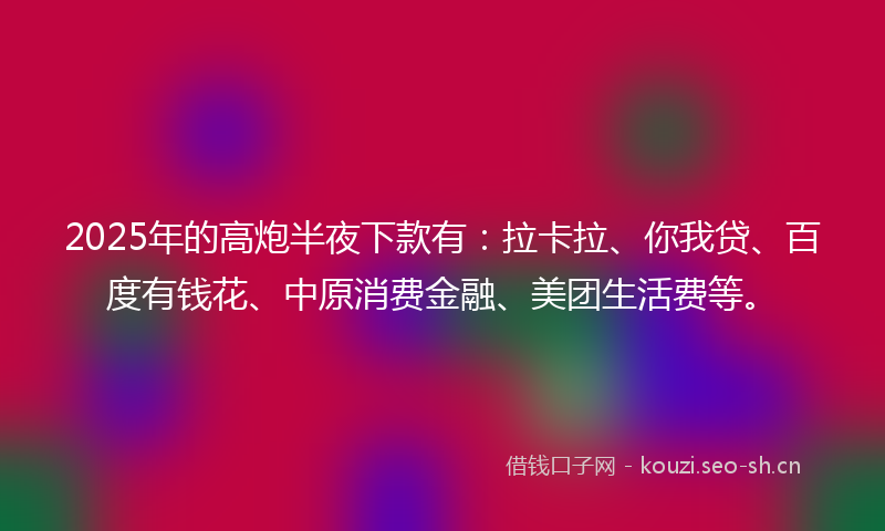 2025年的高炮半夜下款有：拉卡拉、你我贷、百度有钱花、中原消费金融、美团生活费等。