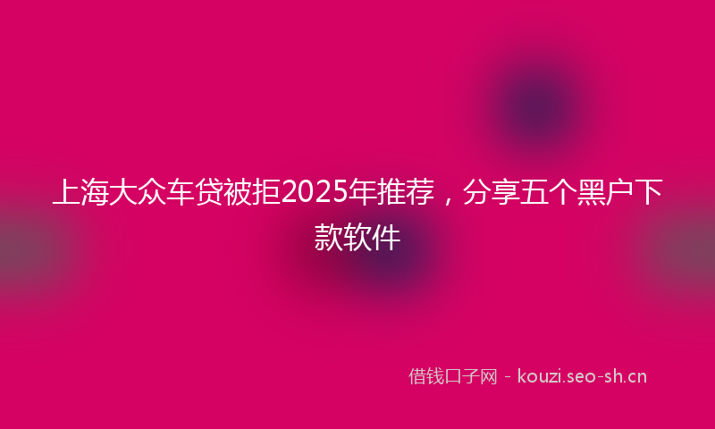 上海大众车贷被拒2025年推荐,分享五个黑户下款软件
